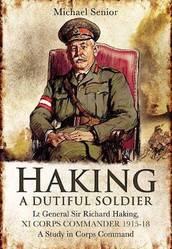 Haking - A Dutiful Soldier Lt General Sir Richard Haking, XI CORPS COMMANDER 1915-18 - A Study in Corps Command